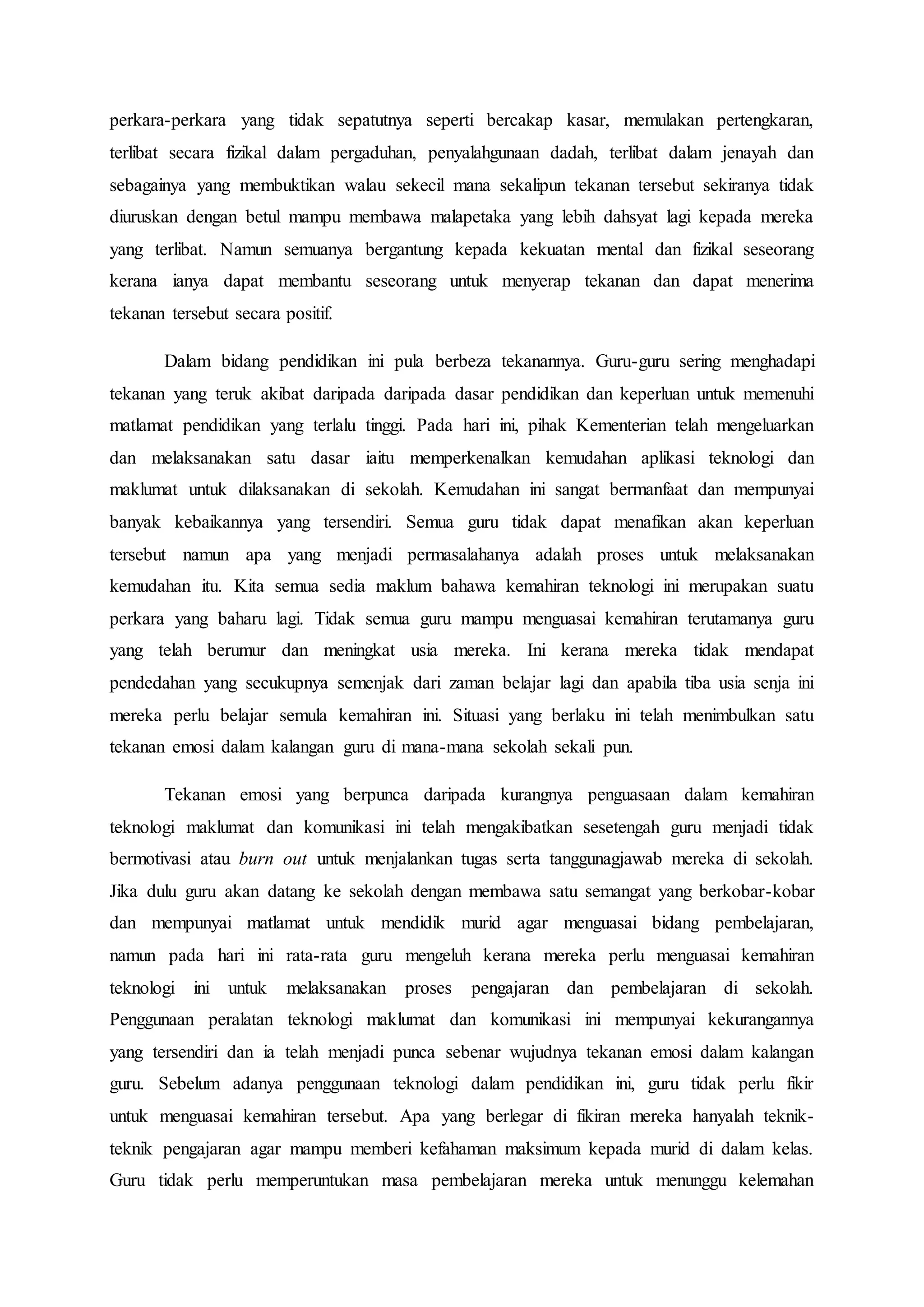 perkara-perkara yang tidak sepatutnya seperti bercakap kasar, memulakan pertengkaran,
terlibat secara fizikal dalam pergaduhan, penyalahgunaan dadah, terlibat dalam jenayah dan
sebagainya yang membuktikan walau sekecil mana sekalipun tekanan tersebut sekiranya tidak
diuruskan dengan betul mampu membawa malapetaka yang lebih dahsyat lagi kepada mereka
yang terlibat. Namun semuanya bergantung kepada kekuatan mental dan fizikal seseorang
kerana ianya dapat membantu seseorang untuk menyerap tekanan dan dapat menerima
tekanan tersebut secara positif.
Dalam bidang pendidikan ini pula berbeza tekanannya. Guru-guru sering menghadapi
tekanan yang teruk akibat daripada daripada dasar pendidikan dan keperluan untuk memenuhi
matlamat pendidikan yang terlalu tinggi. Pada hari ini, pihak Kementerian telah mengeluarkan
dan melaksanakan satu dasar iaitu memperkenalkan kemudahan aplikasi teknologi dan
maklumat untuk dilaksanakan di sekolah. Kemudahan ini sangat bermanfaat dan mempunyai
banyak kebaikannya yang tersendiri. Semua guru tidak dapat menafikan akan keperluan
tersebut namun apa yang menjadi permasalahanya adalah proses untuk melaksanakan
kemudahan itu. Kita semua sedia maklum bahawa kemahiran teknologi ini merupakan suatu
perkara yang baharu lagi. Tidak semua guru mampu menguasai kemahiran terutamanya guru
yang telah berumur dan meningkat usia mereka. Ini kerana mereka tidak mendapat
pendedahan yang secukupnya semenjak dari zaman belajar lagi dan apabila tiba usia senja ini
mereka perlu belajar semula kemahiran ini. Situasi yang berlaku ini telah menimbulkan satu
tekanan emosi dalam kalangan guru di mana-mana sekolah sekali pun.
Tekanan emosi yang berpunca daripada kurangnya penguasaan dalam kemahiran
teknologi maklumat dan komunikasi ini telah mengakibatkan sesetengah guru menjadi tidak
bermotivasi atau burn out untuk menjalankan tugas serta tanggunagjawab mereka di sekolah.
Jika dulu guru akan datang ke sekolah dengan membawa satu semangat yang berkobar-kobar
dan mempunyai matlamat untuk mendidik murid agar menguasai bidang pembelajaran,
namun pada hari ini rata-rata guru mengeluh kerana mereka perlu menguasai kemahiran
teknologi ini untuk melaksanakan proses pengajaran dan pembelajaran di sekolah.
Penggunaan peralatan teknologi maklumat dan komunikasi ini mempunyai kekurangannya
yang tersendiri dan ia telah menjadi punca sebenar wujudnya tekanan emosi dalam kalangan
guru. Sebelum adanya penggunaan teknologi dalam pendidikan ini, guru tidak perlu fikir
untuk menguasai kemahiran tersebut. Apa yang berlegar di fikiran mereka hanyalah teknik-
teknik pengajaran agar mampu memberi kefahaman maksimum kepada murid di dalam kelas.
Guru tidak perlu memperuntukan masa pembelajaran mereka untuk menunggu kelemahan
 