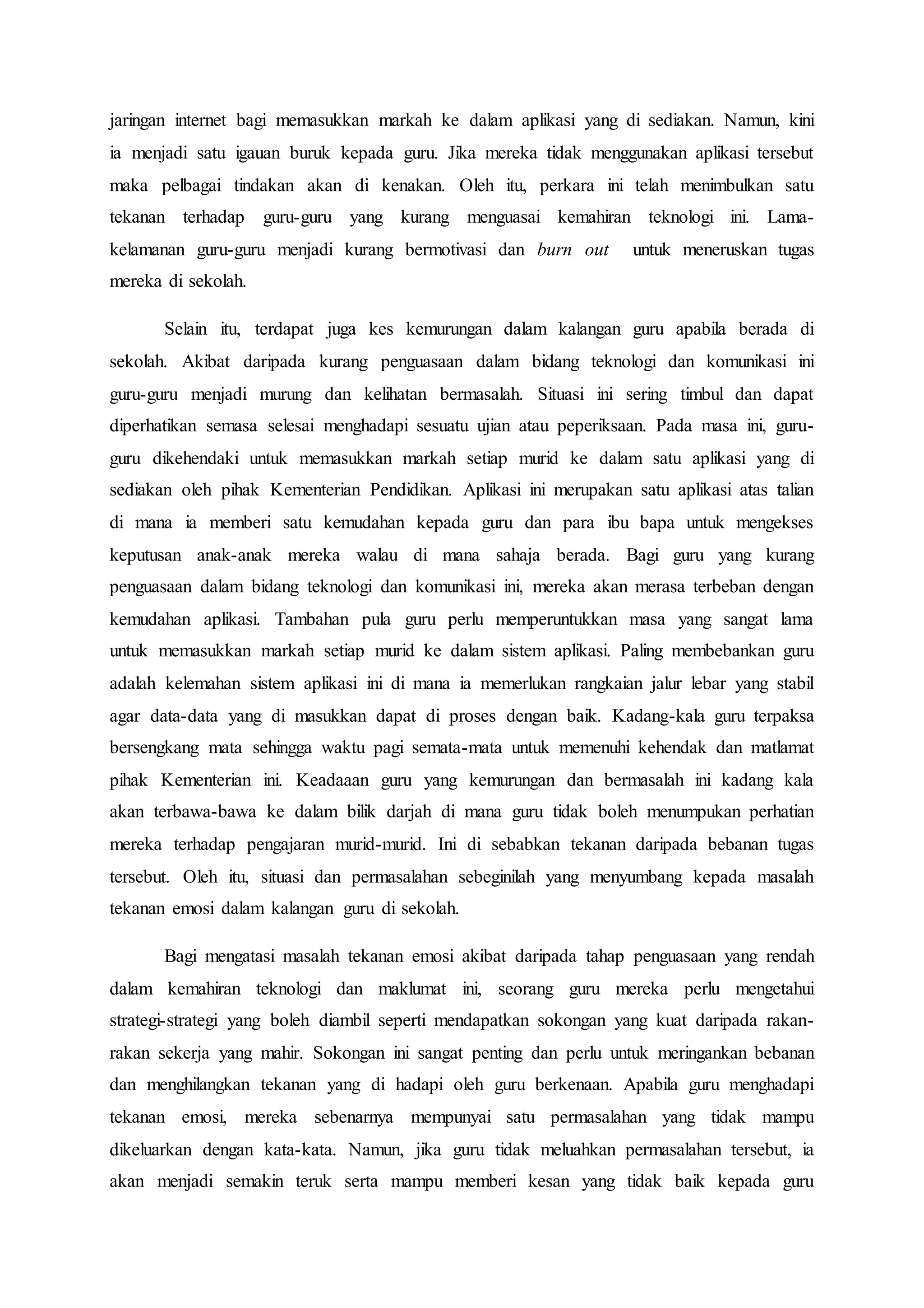 jaringan internet bagi memasukkan markah ke dalam aplikasi yang di sediakan. Namun, kini
ia menjadi satu igauan buruk kepada guru. Jika mereka tidak menggunakan aplikasi tersebut
maka pelbagai tindakan akan di kenakan. Oleh itu, perkara ini telah menimbulkan satu
tekanan terhadap guru-guru yang kurang menguasai kemahiran teknologi ini. Lama-
kelamanan guru-guru menjadi kurang bermotivasi dan burn out untuk meneruskan tugas
mereka di sekolah.
Selain itu, terdapat juga kes kemurungan dalam kalangan guru apabila berada di
sekolah. Akibat daripada kurang penguasaan dalam bidang teknologi dan komunikasi ini
guru-guru menjadi murung dan kelihatan bermasalah. Situasi ini sering timbul dan dapat
diperhatikan semasa selesai menghadapi sesuatu ujian atau peperiksaan. Pada masa ini, guru-
guru dikehendaki untuk memasukkan markah setiap murid ke dalam satu aplikasi yang di
sediakan oleh pihak Kementerian Pendidikan. Aplikasi ini merupakan satu aplikasi atas talian
di mana ia memberi satu kemudahan kepada guru dan para ibu bapa untuk mengekses
keputusan anak-anak mereka walau di mana sahaja berada. Bagi guru yang kurang
penguasaan dalam bidang teknologi dan komunikasi ini, mereka akan merasa terbeban dengan
kemudahan aplikasi. Tambahan pula guru perlu memperuntukkan masa yang sangat lama
untuk memasukkan markah setiap murid ke dalam sistem aplikasi. Paling membebankan guru
adalah kelemahan sistem aplikasi ini di mana ia memerlukan rangkaian jalur lebar yang stabil
agar data-data yang di masukkan dapat di proses dengan baik. Kadang-kala guru terpaksa
bersengkang mata sehingga waktu pagi semata-mata untuk memenuhi kehendak dan matlamat
pihak Kementerian ini. Keadaaan guru yang kemurungan dan bermasalah ini kadang kala
akan terbawa-bawa ke dalam bilik darjah di mana guru tidak boleh menumpukan perhatian
mereka terhadap pengajaran murid-murid. Ini di sebabkan tekanan daripada bebanan tugas
tersebut. Oleh itu, situasi dan permasalahan sebeginilah yang menyumbang kepada masalah
tekanan emosi dalam kalangan guru di sekolah.
Bagi mengatasi masalah tekanan emosi akibat daripada tahap penguasaan yang rendah
dalam kemahiran teknologi dan maklumat ini, seorang guru mereka perlu mengetahui
strategi-strategi yang boleh diambil seperti mendapatkan sokongan yang kuat daripada rakan-
rakan sekerja yang mahir. Sokongan ini sangat penting dan perlu untuk meringankan bebanan
dan menghilangkan tekanan yang di hadapi oleh guru berkenaan. Apabila guru menghadapi
tekanan emosi, mereka sebenarnya mempunyai satu permasalahan yang tidak mampu
dikeluarkan dengan kata-kata. Namun, jika guru tidak meluahkan permasalahan tersebut, ia
akan menjadi semakin teruk serta mampu memberi kesan yang tidak baik kepada guru
 