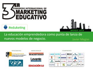 #eduke:ng	
  
                                                             MADRID 2013

La	
  educación	
  emprendedora	
  como	
  punta	
  de	
  lanza	
  de	
  
nuevos	
  modelos	
  de	
  negocio.	
                       Javier	
  Megias	
  
 