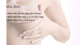 Mục đích
• Nhận biết các dấu hiệu bất thường
• Nhận biết một khối u vú và hạch vùng
• Nhận định khối u lành hay ác
 