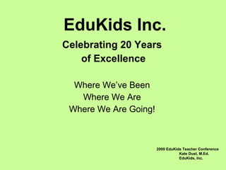 EduKids Inc. Celebrating 20 Years of Excellence Where We’ve Been Where We Are Where We Are Going! 2009 EduKids Teacher Conference Kate Dust, M.Ed. EduKids, Inc. 