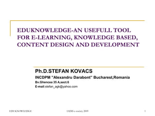 EDUKNOWLEDGE-AN USEFULL TOOL
FOR E-LEARNING, KNOWLEDGE BASED,
CONTENT DESIGN AND DEVELOPMENT

Ph.D.STEFAN KOVACS
INCDPM ”Alexandru Darabont” Bucharest,Romania
Bv.Ghencea 35 A,sect.6
E-mail:stefan_agk@yahoo.com

EDUKNOWLEDGE

IADIS e-society 2009

1

 