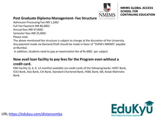 Post Graduate Diploma Management- Fee Structure
Admission Processing Fee INR 1,200/-
Full Fee Payment INR 86,000/-
Annual fees INR 47,000/-
Semester fees INR 25,000/-
Please note:
The above-mentioned fee structure is subject to change at the discretion of the University.
Any payment made via Demand Draft should be made in favor of “SVKM’s NMIMS” payable
at Mumbai.
In addition, Students need to pay an examination fee of Rs 600/- per subject.
Now avail loan facility to pay fees for the Program even without a
credit card.
EMI Facility (3, 6, 9, 12 months) available via credit cards of the following banks: HDFC Bank,
ICICI Bank, Axis Bank, Citi Bank, Standard Chartered Bank, HSBC Bank, SBI, Kotak Mahindra
Bank.
URL-https://edukyu.com/distancemba
 