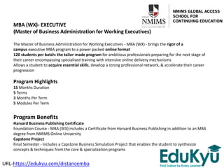MBA (WX)- EXECUTIVE
(Master of Business Administration for Working Executives)
The Master of Business Administration for Working Executives - MBA (WX) - brings the rigor of a
campus executive MBA program to a power packed online format
120 students per batch: the tailor-made program for ambitious professionals preparing for the next stage of
their career encompassing specialised training with intensive online delivery mechanisms
Allows a student to acquire essential skills, develop a strong professional network, & accelerate their career
progression
Program Highlights
15 Months Duration
5 Terms
3 Months Per Term
5 Modules Per Term
Program Benefits
Harvard Business Publishing Certificate
Foundation Course - MBA (WX) includes a Certificate from Harvard Business Publishing in addition to an MBA
degree from NMIMS Online University
Capstone Project
Final Semester - Includes a Capstone Business Simulation Project that enables the student to synthesize
concepts & techniques from the core & specialization programs
URL-https://edukyu.com/distancemba
 