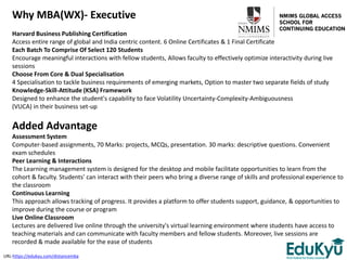 Why MBA(WX)- Executive
Harvard Business Publishing Certification
Access entire range of global and India centric content. 6 Online Certificates & 1 Final Certificate
Each Batch To Comprise Of Select 120 Students
Encourage meaningful interactions with fellow students, Allows faculty to effectively optimize interactivity during live
sessions
Choose From Core & Dual Specialisation
4 Specialisation to tackle business requirements of emerging markets, Option to master two separate fields of study
Knowledge-Skill-Attitude (KSA) Framework
Designed to enhance the student's capability to face Volatility Uncertainty-Complexity-Ambiguousness
(VUCA) in their business set-up
Added Advantage
Assessment System
Computer-based assignments, 70 Marks: projects, MCQs, presentation. 30 marks: descriptive questions. Convenient
exam schedules
Peer Learning & Interactions
The Learning management system is designed for the desktop and mobile facilitate opportunities to learn from the
cohort & faculty. Students' can interact with their peers who bring a diverse range of skills and professional experience to
the classroom
Continuous Learning
This approach allows tracking of progress. It provides a platform to offer students support, guidance, & opportunities to
improve during the course or program
Live Online Classroom
Lectures are delivered live online through the university's virtual learning environment where students have access to
teaching materials and can communicate with faculty members and fellow students. Moreover, live sessions are
recorded & made available for the ease of students
URL-https://edukyu.com/distancemba
 