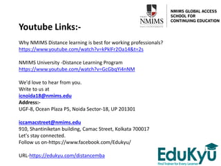 Youtube Links:-
Why NMIMS Distance learning is best for working professionals?
https://www.youtube.com/watch?v=kPklFr2Oa14&t=2s
NMIMS University -Distance Learning Program
https://www.youtube.com/watch?v=GcGbqYi4nNM
We'd love to hear from you.
Write to us at
icnoida18@nmims.edu
Address:-
UGF-8, Ocean Plaza P5, Noida Sector-18, UP 201301
iccamacstreet@nmims.edu
910, Shantiniketan building, Camac Street, Kolkata 700017
Let's stay connected.
Follow us on-https://www.facebook.com/Edukyu/
URL-https://edukyu.com/distancemba
 