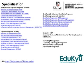 Specialisation
Post Graduate Diploma Programs (2 Years)
Business Management (PGDBM)
Operations Management (PGDOM)
Human Resource Management (PGDHRM)
Financial Management (PGDFM)
Banking and Finance Management (PGDBFM)
International Trade Management (PGDITM)
Marketing Management (PGDMM)
Supply Chain Management (PGDSCM)
Retail Management (PGDRM)
Information Technology and Systems Management (PGDITSM)
Diploma Programs (1 Year)
Business Management (DBM)
Marketing Management (DMM)
Financial Management (DFM)
Human Resource Managemen (DHRM)
International Trade Management (DITM)
Banking and Finance Management (DBFM)
Supply Chain Management (DSCM)
Retail Management (DSRM)
General Management (DSGM)
Certificate & Advanced Certificate Programs
Certificate programs (6 Months)
Certificate Program in IT Management
Certificate Program in Operations Management
Certificate Program in Project Management
Certificate in Corporate Communication
Certification in Business Management
URL-https://edukyu.com/distancemba
Executive MBA
Master of Business Administration for Working Executives
(15 Months)
Marketing Management
Leadership & Strategy Management
Applied finance Management
Operation Management
 