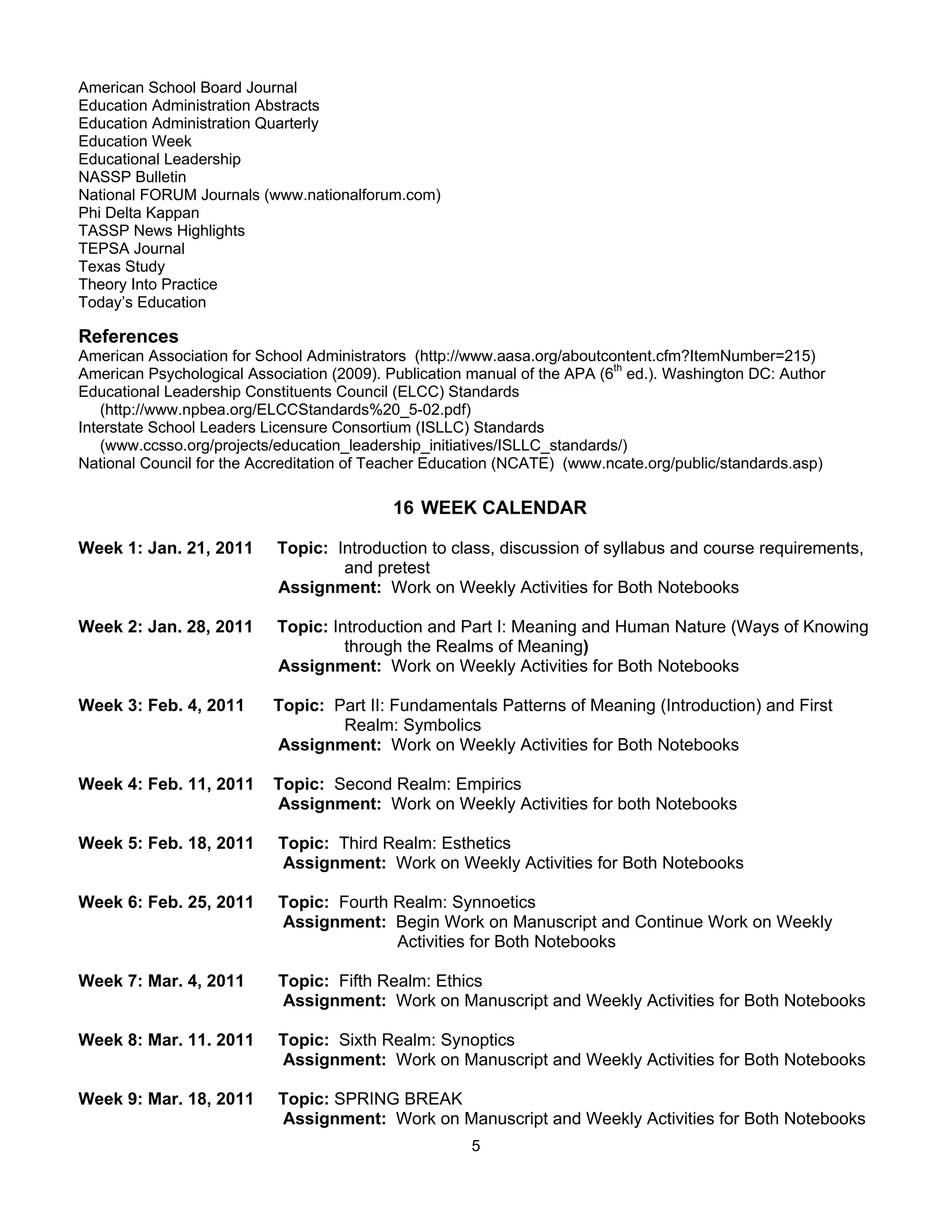 American School Board Journal
Education Administration Abstracts
Education Administration Quarterly
Education Week
Educational Leadership
NASSP Bulletin
National FORUM Journals (www.nationalforum.com)
Phi Delta Kappan
TASSP News Highlights
TEPSA Journal
Texas Study
Theory Into Practice
Today’s Education

References
American Association for School Administrators (http://www.aasa.org/aboutcontent.cfm?ItemNumber=215)
American Psychological Association (2009). Publication manual of the APA (6th ed.). Washington DC: Author
Educational Leadership Constituents Council (ELCC) Standards
   (http://www.npbea.org/ELCCStandards%20_5-02.pdf)
Interstate School Leaders Licensure Consortium (ISLLC) Standards
   (www.ccsso.org/projects/education_leadership_initiatives/ISLLC_standards/)
National Council for the Accreditation of Teacher Education (NCATE) (www.ncate.org/public/standards.asp)

                                            16 WEEK CALENDAR

Week 1: Jan. 21, 2011      Topic: Introduction to class, discussion of syllabus and course requirements,
                                   and pretest
                           Assignment: Work on Weekly Activities for Both Notebooks

Week 2: Jan. 28, 2011      Topic: Introduction and Part I: Meaning and Human Nature (Ways of Knowing
                                    through the Realms of Meaning)
                           Assignment: Work on Weekly Activities for Both Notebooks

Week 3: Feb. 4, 2011       Topic: Part II: Fundamentals Patterns of Meaning (Introduction) and First
                                   Realm: Symbolics
                           Assignment: Work on Weekly Activities for Both Notebooks

Week 4: Feb. 11, 2011      Topic: Second Realm: Empirics
                           Assignment: Work on Weekly Activities for both Notebooks

Week 5: Feb. 18, 2011       Topic: Third Realm: Esthetics
                            Assignment: Work on Weekly Activities for Both Notebooks

Week 6: Feb. 25, 2011       Topic: Fourth Realm: Synnoetics
                            Assignment: Begin Work on Manuscript and Continue Work on Weekly
                                          Activities for Both Notebooks

Week 7: Mar. 4, 2011        Topic: Fifth Realm: Ethics
                            Assignment: Work on Manuscript and Weekly Activities for Both Notebooks

Week 8: Mar. 11. 2011       Topic: Sixth Realm: Synoptics
                            Assignment: Work on Manuscript and Weekly Activities for Both Notebooks

Week 9: Mar. 18, 2011       Topic: SPRING BREAK
                            Assignment: Work on Manuscript and Weekly Activities for Both Notebooks
                                                       5
 