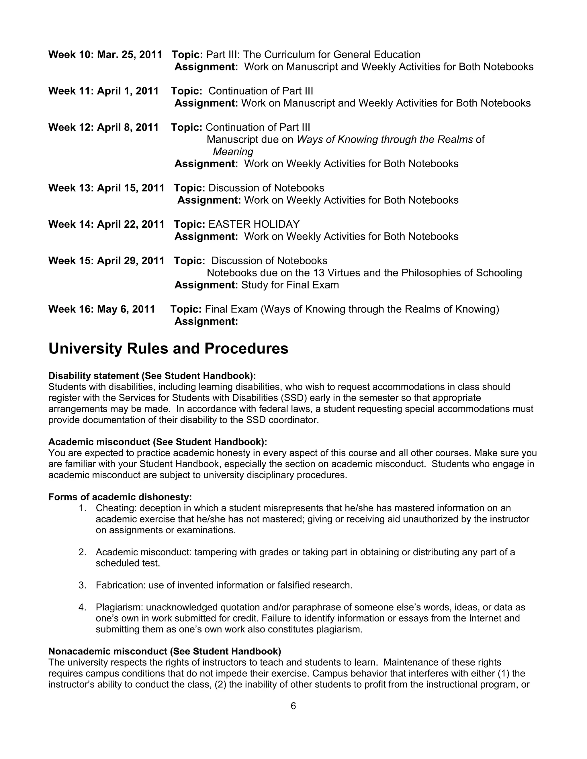 Week 10: Mar. 25, 2011 Topic: Part III: The Curriculum for General Education
                       Assignment: Work on Manuscript and Weekly Activities for Both Notebooks

Week 11: April 1, 2011         Topic: Continuation of Part III
                                Assignment: Work on Manuscript and Weekly Activities for Both Notebooks

Week 12: April 8, 2011         Topic: Continuation of Part III
                                      Manuscript due on Ways of Knowing through the Realms of
                                       Meaning
                                Assignment: Work on Weekly Activities for Both Notebooks

Week 13: April 15, 2011 Topic: Discussion of Notebooks
                         Assignment: Work on Weekly Activities for Both Notebooks

Week 14: April 22, 2011 Topic: EASTER HOLIDAY
                        Assignment: Work on Weekly Activities for Both Notebooks

Week 15: April 29, 2011 Topic: Discussion of Notebooks
                              Notebooks due on the 13 Virtues and the Philosophies of Schooling
                        Assignment: Study for Final Exam

Week 16: May 6, 2011           Topic: Final Exam (Ways of Knowing through the Realms of Knowing)
                                Assignment:

University Rules and Procedures
Disability statement (See Student Handbook):
Students with disabilities, including learning disabilities, who wish to request accommodations in class should
register with the Services for Students with Disabilities (SSD) early in the semester so that appropriate
arrangements may be made. In accordance with federal laws, a student requesting special accommodations must
provide documentation of their disability to the SSD coordinator.

Academic misconduct (See Student Handbook):
You are expected to practice academic honesty in every aspect of this course and all other courses. Make sure you
are familiar with your Student Handbook, especially the section on academic misconduct. Students who engage in
academic misconduct are subject to university disciplinary procedures.

Forms of academic dishonesty:
     1. Cheating: deception in which a student misrepresents that he/she has mastered information on an
          academic exercise that he/she has not mastered; giving or receiving aid unauthorized by the instructor
          on assignments or examinations.

       2. Academic misconduct: tampering with grades or taking part in obtaining or distributing any part of a
          scheduled test.

       3. Fabrication: use of invented information or falsified research.

       4. Plagiarism: unacknowledged quotation and/or paraphrase of someone else’s words, ideas, or data as
          one’s own in work submitted for credit. Failure to identify information or essays from the Internet and
          submitting them as one’s own work also constitutes plagiarism.

Nonacademic misconduct (See Student Handbook)
The university respects the rights of instructors to teach and students to learn. Maintenance of these rights
requires campus conditions that do not impede their exercise. Campus behavior that interferes with either (1) the
instructor’s ability to conduct the class, (2) the inability of other students to profit from the instructional program, or

                                                             6
 