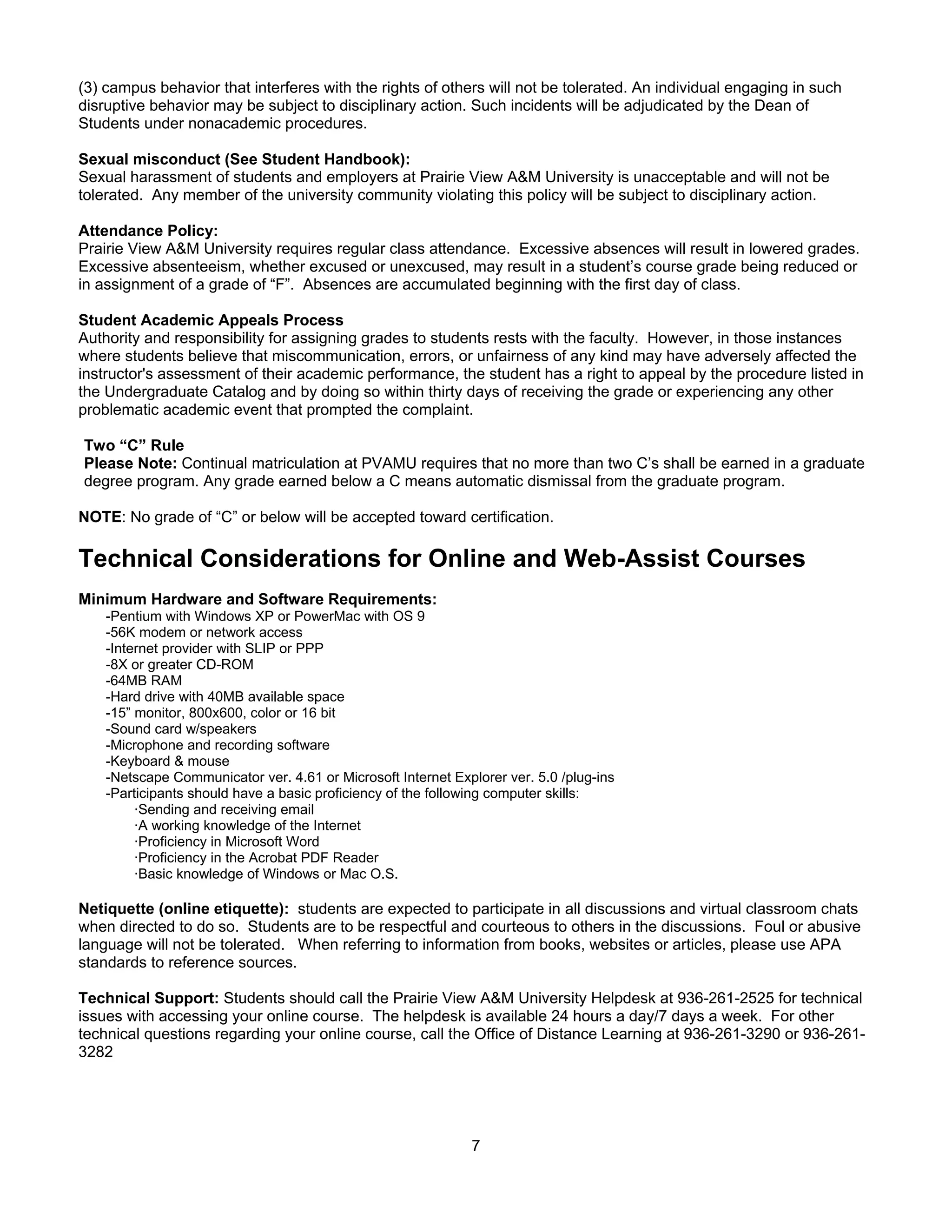 (3) campus behavior that interferes with the rights of others will not be tolerated. An individual engaging in such
disruptive behavior may be subject to disciplinary action. Such incidents will be adjudicated by the Dean of
Students under nonacademic procedures.

Sexual misconduct (See Student Handbook):
Sexual harassment of students and employers at Prairie View A&M University is unacceptable and will not be
tolerated. Any member of the university community violating this policy will be subject to disciplinary action.

Attendance Policy:
Prairie View A&M University requires regular class attendance. Excessive absences will result in lowered grades.
Excessive absenteeism, whether excused or unexcused, may result in a student’s course grade being reduced or
in assignment of a grade of “F”. Absences are accumulated beginning with the first day of class.

Student Academic Appeals Process
Authority and responsibility for assigning grades to students rests with the faculty. However, in those instances
where students believe that miscommunication, errors, or unfairness of any kind may have adversely affected the
instructor's assessment of their academic performance, the student has a right to appeal by the procedure listed in
the Undergraduate Catalog and by doing so within thirty days of receiving the grade or experiencing any other
problematic academic event that prompted the complaint.

Two “C” Rule
Please Note: Continual matriculation at PVAMU requires that no more than two C’s shall be earned in a graduate
degree program. Any grade earned below a C means automatic dismissal from the graduate program.

NOTE: No grade of “C” or below will be accepted toward certification.

Technical Considerations for Online and Web-Assist Courses
Minimum Hardware and Software Requirements:
    -Pentium with Windows XP or PowerMac with OS 9
    -56K modem or network access
    -Internet provider with SLIP or PPP
    -8X or greater CD-ROM
    -64MB RAM
    -Hard drive with 40MB available space
    -15” monitor, 800x600, color or 16 bit
    -Sound card w/speakers
    -Microphone and recording software
    -Keyboard & mouse
    -Netscape Communicator ver. 4.61 or Microsoft Internet Explorer ver. 5.0 /plug-ins
    -Participants should have a basic proficiency of the following computer skills:
         ·Sending and receiving email
         ·A working knowledge of the Internet
         ·Proficiency in Microsoft Word
         ·Proficiency in the Acrobat PDF Reader
         ·Basic knowledge of Windows or Mac O.S.

Netiquette (online etiquette): students are expected to participate in all discussions and virtual classroom chats
when directed to do so. Students are to be respectful and courteous to others in the discussions. Foul or abusive
language will not be tolerated. When referring to information from books, websites or articles, please use APA
standards to reference sources.

Technical Support: Students should call the Prairie View A&M University Helpdesk at 936-261-2525 for technical
issues with accessing your online course. The helpdesk is available 24 hours a day/7 days a week. For other
technical questions regarding your online course, call the Office of Distance Learning at 936-261-3290 or 936-261-
3282




                                                              7
 