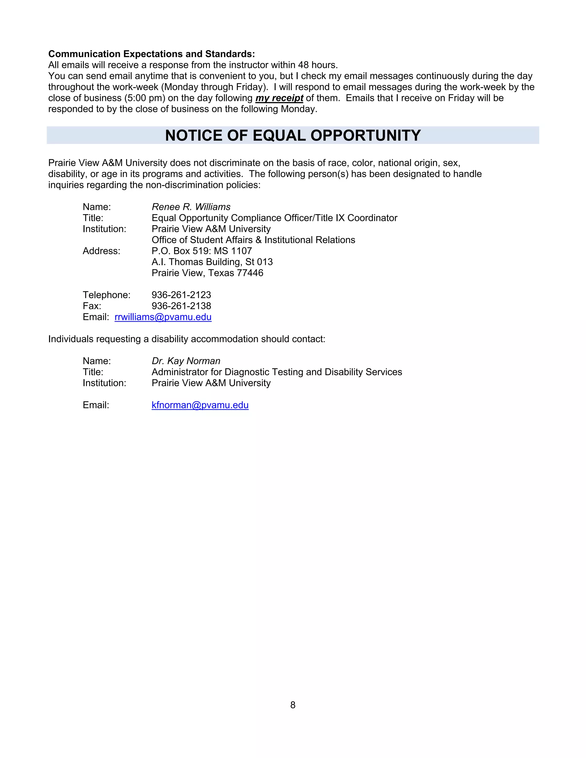 Communication Expectations and Standards:
All emails will receive a response from the instructor within 48 hours.
You can send email anytime that is convenient to you, but I check my email messages continuously during the day
throughout the work-week (Monday through Friday). I will respond to email messages during the work-week by the
close of business (5:00 pm) on the day following my receipt of them. Emails that I receive on Friday will be
responded to by the close of business on the following Monday.

                           NOTICE OF EQUAL OPPORTUNITY
Prairie View A&M University does not discriminate on the basis of race, color, national origin, sex,
disability, or age in its programs and activities. The following person(s) has been designated to handle
inquiries regarding the non-discrimination policies:

        Name:           Renee R. Williams
        Title:          Equal Opportunity Compliance Officer/Title IX Coordinator
        Institution:    Prairie View A&M University
                        Office of Student Affairs & Institutional Relations
        Address:        P.O. Box 519: MS 1107
                        A.I. Thomas Building, St 013
                        Prairie View, Texas 77446

        Telephone:      936-261-2123
        Fax:            936-261-2138
        Email: rrwilliams@pvamu.edu

Individuals requesting a disability accommodation should contact:

        Name:           Dr. Kay Norman
        Title:          Administrator for Diagnostic Testing and Disability Services
        Institution:    Prairie View A&M University

        Email:          kfnorman@pvamu.edu




                                                          8
 