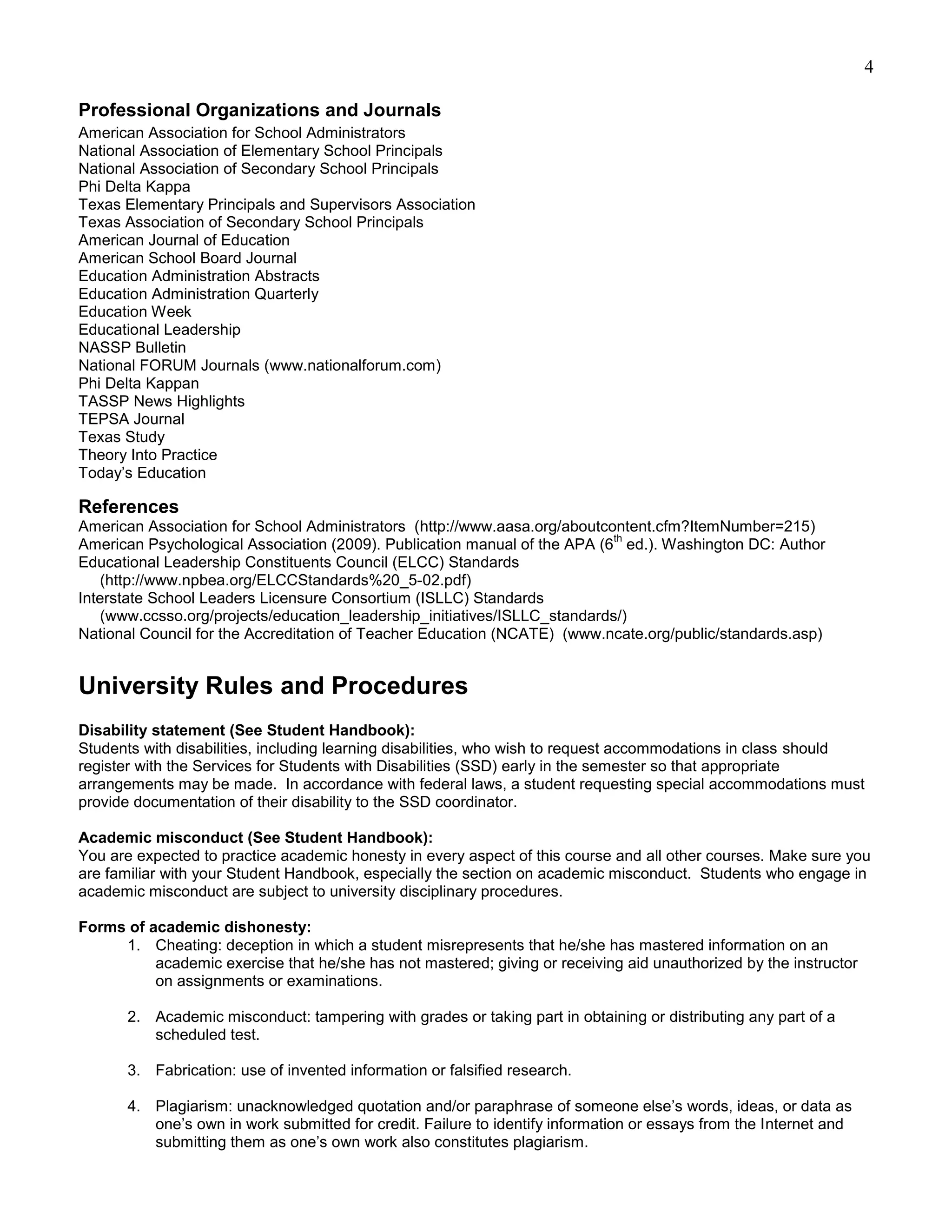 4

Professional Organizations and Journals
American Association for School Administrators
National Association of Elementary School Principals
National Association of Secondary School Principals
Phi Delta Kappa
Texas Elementary Principals and Supervisors Association
Texas Association of Secondary School Principals
American Journal of Education
American School Board Journal
Education Administration Abstracts
Education Administration Quarterly
Education Week
Educational Leadership
NASSP Bulletin
National FORUM Journals (www.nationalforum.com)
Phi Delta Kappan
TASSP News Highlights
TEPSA Journal
Texas Study
Theory Into Practice
Today’s Education

References
American Association for School Administrators (http://www.aasa.org/aboutcontent.cfm?ItemNumber=215)
                                                                            th
American Psychological Association (2009). Publication manual of the APA (6 ed.). Washington DC: Author
Educational Leadership Constituents Council (ELCC) Standards
    (http://www.npbea.org/ELCCStandards%20_5-02.pdf)
Interstate School Leaders Licensure Consortium (ISLLC) Standards
    (www.ccsso.org/projects/education_leadership_initiatives/ISLLC_standards/)
National Council for the Accreditation of Teacher Education (NCATE) (www.ncate.org/public/standards.asp)


University Rules and Procedures
Disability statement (See Student Handbook):
Students with disabilities, including learning disabilities, who wish to request accommodations in class should
register with the Services for Students with Disabilities (SSD) early in the semester so that appropriate
arrangements may be made. In accordance with federal laws, a student requesting special accommodations must
provide documentation of their disability to the SSD coordinator.

Academic misconduct (See Student Handbook):
You are expected to practice academic honesty in every aspect of this course and all other courses. Make sure you
are familiar with your Student Handbook, especially the section on academic misconduct. Students who engage in
academic misconduct are subject to university disciplinary procedures.

Forms of academic dishonesty:
     1. Cheating: deception in which a student misrepresents that he/she has mastered information on an
          academic exercise that he/she has not mastered; giving or receiving aid unauthorized by the instructor
          on assignments or examinations.

       2. Academic misconduct: tampering with grades or taking part in obtaining or distributing any part of a
          scheduled test.

       3. Fabrication: use of invented information or falsified research.

       4. Plagiarism: unacknowledged quotation and/or paraphrase of someone else’s words, ideas, or data as
          one’s own in work submitted for credit. Failure to identify information or essays from the Internet and
          submitting them as one’s own work also constitutes plagiarism.
 