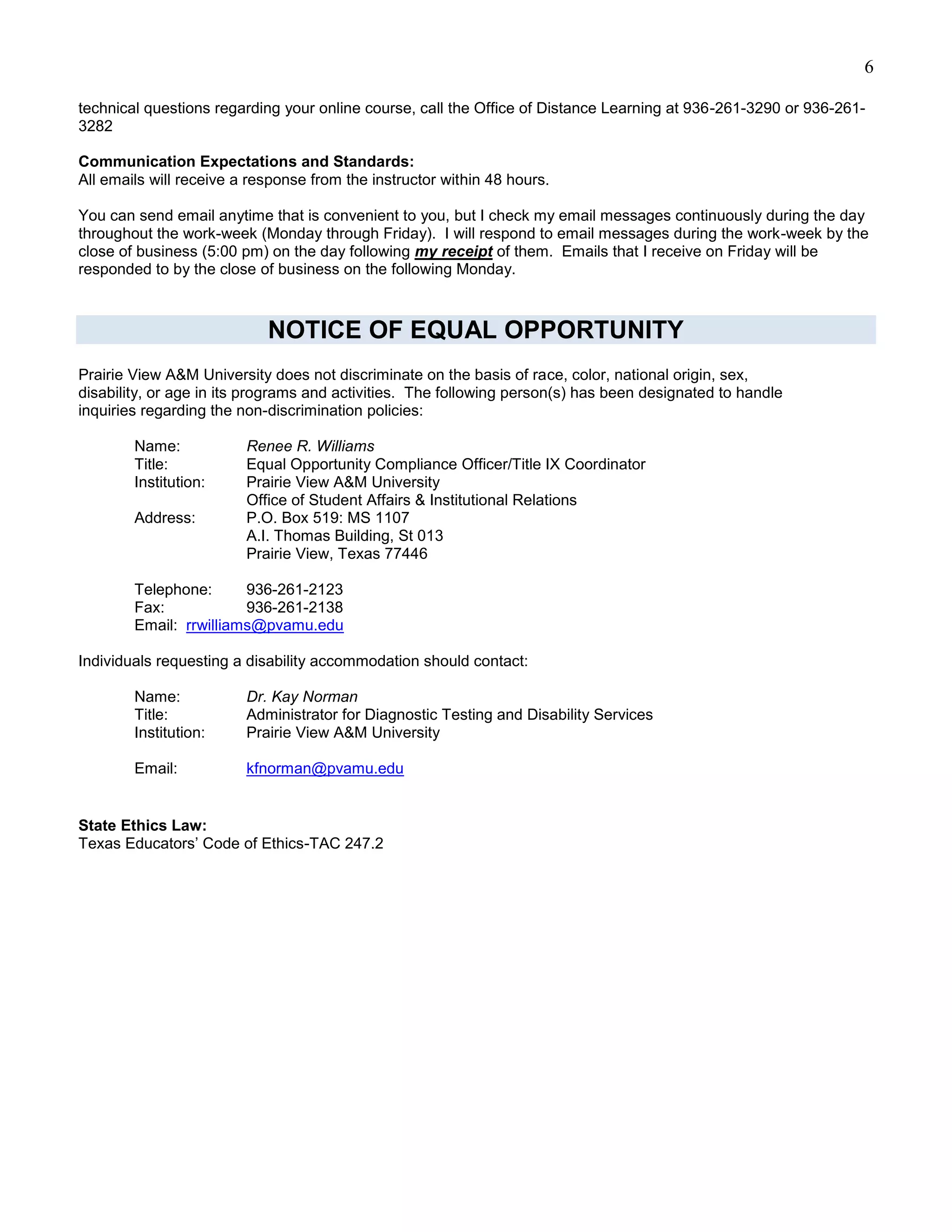 6

technical questions regarding your online course, call the Office of Distance Learning at 936-261-3290 or 936-261-
3282

Communication Expectations and Standards:
All emails will receive a response from the instructor within 48 hours.

You can send email anytime that is convenient to you, but I check my email messages continuously during the day
throughout the work-week (Monday through Friday). I will respond to email messages during the work-week by the
close of business (5:00 pm) on the day following my receipt of them. Emails that I receive on Friday will be
responded to by the close of business on the following Monday.



                            NOTICE OF EQUAL OPPORTUNITY
Prairie View A&M University does not discriminate on the basis of race, color, national origin, sex,
disability, or age in its programs and activities. The following person(s) has been designated to handle
inquiries regarding the non-discrimination policies:

        Name:            Renee R. Williams
        Title:           Equal Opportunity Compliance Officer/Title IX Coordinator
        Institution:     Prairie View A&M University
                         Office of Student Affairs & Institutional Relations
        Address:         P.O. Box 519: MS 1107
                         A.I. Thomas Building, St 013
                         Prairie View, Texas 77446

        Telephone:      936-261-2123
        Fax:            936-261-2138
        Email: rrwilliams@pvamu.edu

Individuals requesting a disability accommodation should contact:

        Name:            Dr. Kay Norman
        Title:           Administrator for Diagnostic Testing and Disability Services
        Institution:     Prairie View A&M University

        Email:           kfnorman@pvamu.edu


State Ethics Law:
Texas Educators’ Code of Ethics-TAC 247.2
 