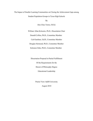 The Impact of Smaller Learning Communities on Closing the Achievement Gaps among

                 Student Population Groups in Texas High Schools

                                        By

                             Alex Elias Torrez, M.Ed.


                 William Allan Kritsonis, Ph.D., Dissertation Chair

                   Donald Collins, Ph.D., Committee Member

                     Carl Gardiner, Ed.D., Committee Member

                  Douglas Hermond, Ph.D., Committee Member

                   Solomon Osho, Ph.D., Committee Member




                    Dissertation Proposal in Partial Fulfillment

                            Of the Requirements for the

                           Doctor of Philosophy Degree

                              Educational Leadership




                          Prairie View A&M University

                                   August 2010
 