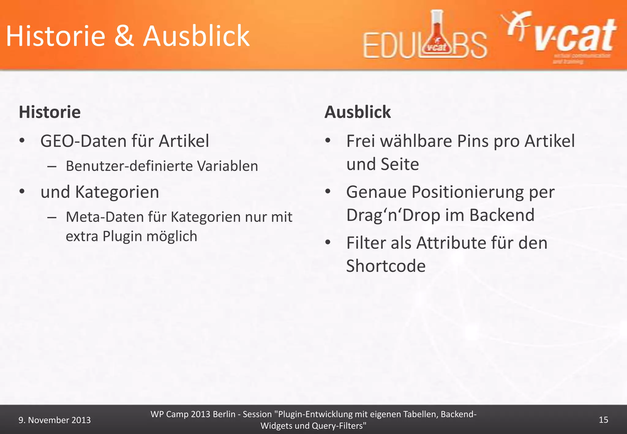 Historie & Ausblick
Historie

Ausblick

• GEO-Daten für Artikel

• Frei wählbare Pins pro Artikel
und Seite
• Genaue Positionierung per
Drag‘n‘Drop im Backend
• Filter als Attribute für den
Shortcode

– Benutzer-definierte Variablen

• und Kategorien
– Meta-Daten für Kategorien nur mit
extra Plugin möglich

9. November 2013

WP Camp 2013 Berlin - Session "Plugin-Entwicklung mit eigenen Tabellen, BackendWidgets und Query-Filters"

15

 