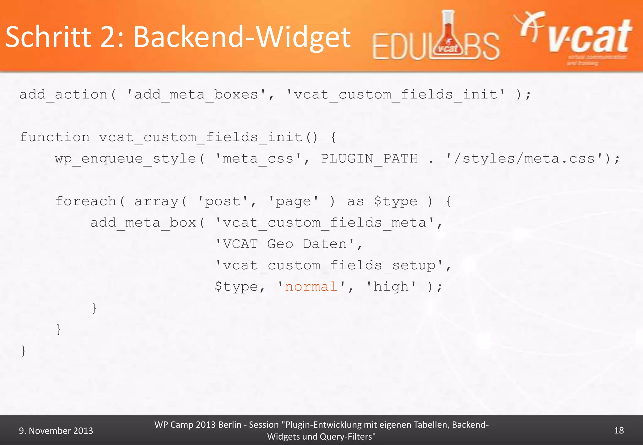 Schritt 2: Backend-Widget
add_action( 'add_meta_boxes', 'vcat_custom_fields_init' );
function vcat_custom_fields_init() {
wp_enqueue_style( 'meta_css', PLUGIN_PATH . '/styles/meta.css');

foreach( array( 'post', 'page' ) as $type ) {
add_meta_box( 'vcat_custom_fields_meta',
'VCAT Geo Daten',
'vcat_custom_fields_setup',
$type, 'normal', 'high' );
}
}
}

9. November 2013

WP Camp 2013 Berlin - Session "Plugin-Entwicklung mit eigenen Tabellen, BackendWidgets und Query-Filters"

18

 