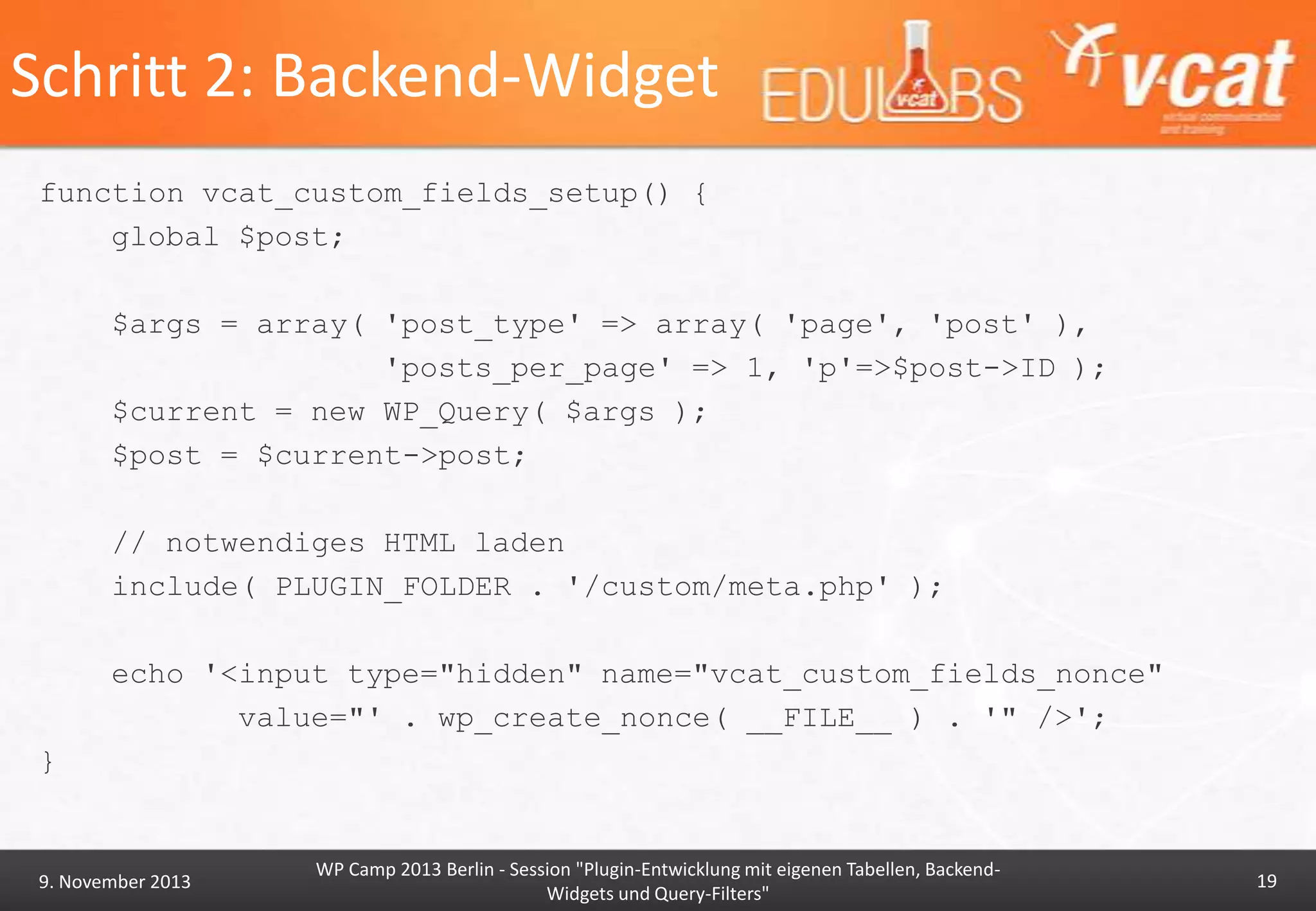 Schritt 2: Backend-Widget
function vcat_custom_fields_setup() {
global $post;
$args = array( 'post_type' => array( 'page', 'post' ),
'posts_per_page' => 1, 'p'=>$post->ID );
$current = new WP_Query( $args );
$post = $current->post;
// notwendiges HTML laden
include( PLUGIN_FOLDER . '/custom/meta.php' );
echo '<input type="hidden" name="vcat_custom_fields_nonce"
value="' . wp_create_nonce( __FILE__ ) . '" />';
}

9. November 2013

WP Camp 2013 Berlin - Session "Plugin-Entwicklung mit eigenen Tabellen, BackendWidgets und Query-Filters"

19

 