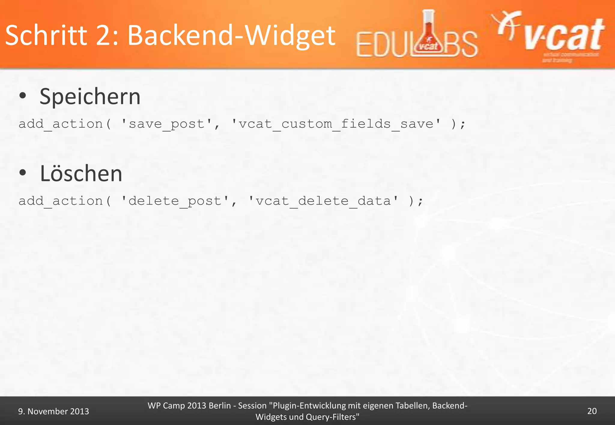 Schritt 2: Backend-Widget
• Speichern
add_action( 'save_post', 'vcat_custom_fields_save' );

• Löschen
add_action( 'delete_post', 'vcat_delete_data' );

9. November 2013

WP Camp 2013 Berlin - Session "Plugin-Entwicklung mit eigenen Tabellen, BackendWidgets und Query-Filters"

20

 
