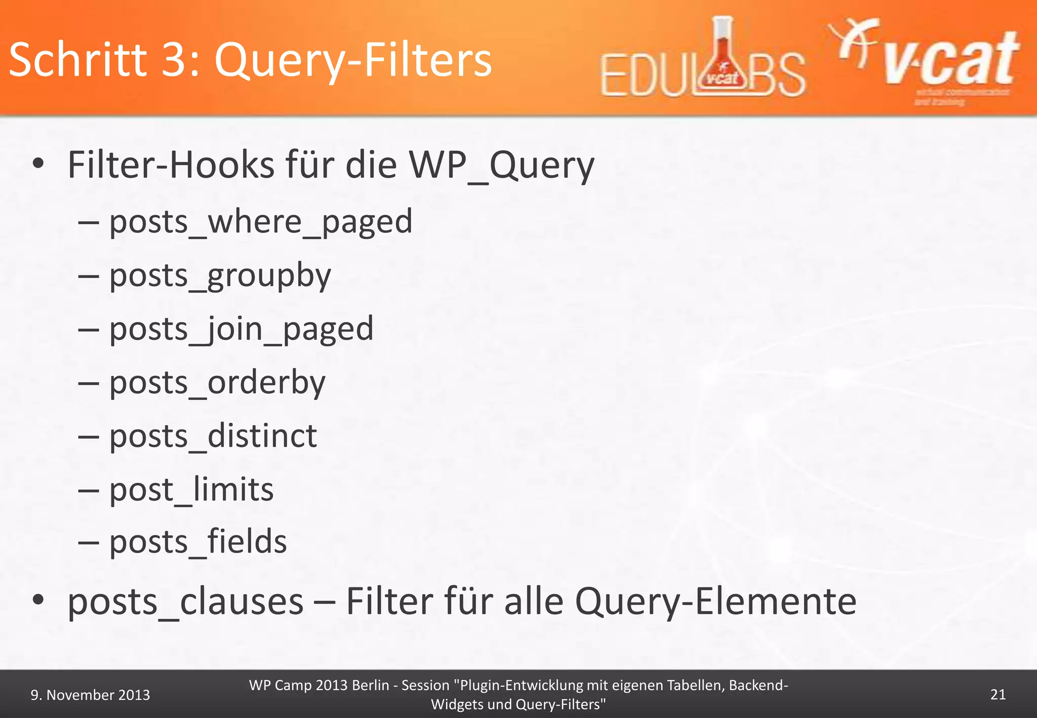 Schritt 3: Query-Filters
• Filter-Hooks für die WP_Query
– posts_where_paged
– posts_groupby
– posts_join_paged
– posts_orderby
– posts_distinct
– post_limits
– posts_fields

• posts_clauses – Filter für alle Query-Elemente
9. November 2013

WP Camp 2013 Berlin - Session "Plugin-Entwicklung mit eigenen Tabellen, BackendWidgets und Query-Filters"

21

 