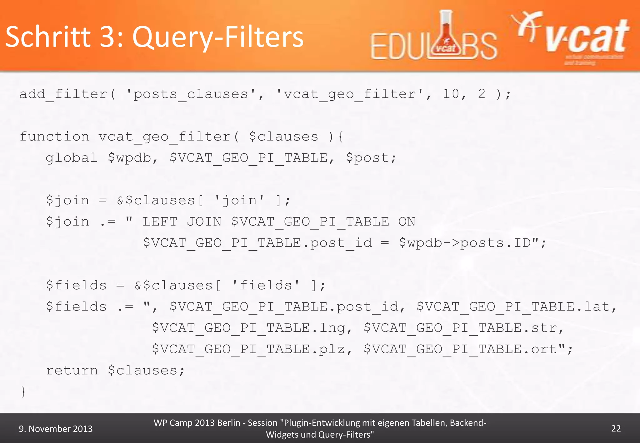 Schritt 3: Query-Filters
add_filter( 'posts_clauses', 'vcat_geo_filter', 10, 2 );
function vcat_geo_filter( $clauses ){
global $wpdb, $VCAT_GEO_PI_TABLE, $post;

$join = &$clauses[ 'join' ];
$join .= " LEFT JOIN $VCAT_GEO_PI_TABLE ON
$VCAT_GEO_PI_TABLE.post_id = $wpdb->posts.ID";
$fields = &$clauses[ 'fields' ];
$fields .= ", $VCAT_GEO_PI_TABLE.post_id, $VCAT_GEO_PI_TABLE.lat,
$VCAT_GEO_PI_TABLE.lng, $VCAT_GEO_PI_TABLE.str,
$VCAT_GEO_PI_TABLE.plz, $VCAT_GEO_PI_TABLE.ort";
return $clauses;

}
9. November 2013

WP Camp 2013 Berlin - Session "Plugin-Entwicklung mit eigenen Tabellen, BackendWidgets und Query-Filters"

22

 