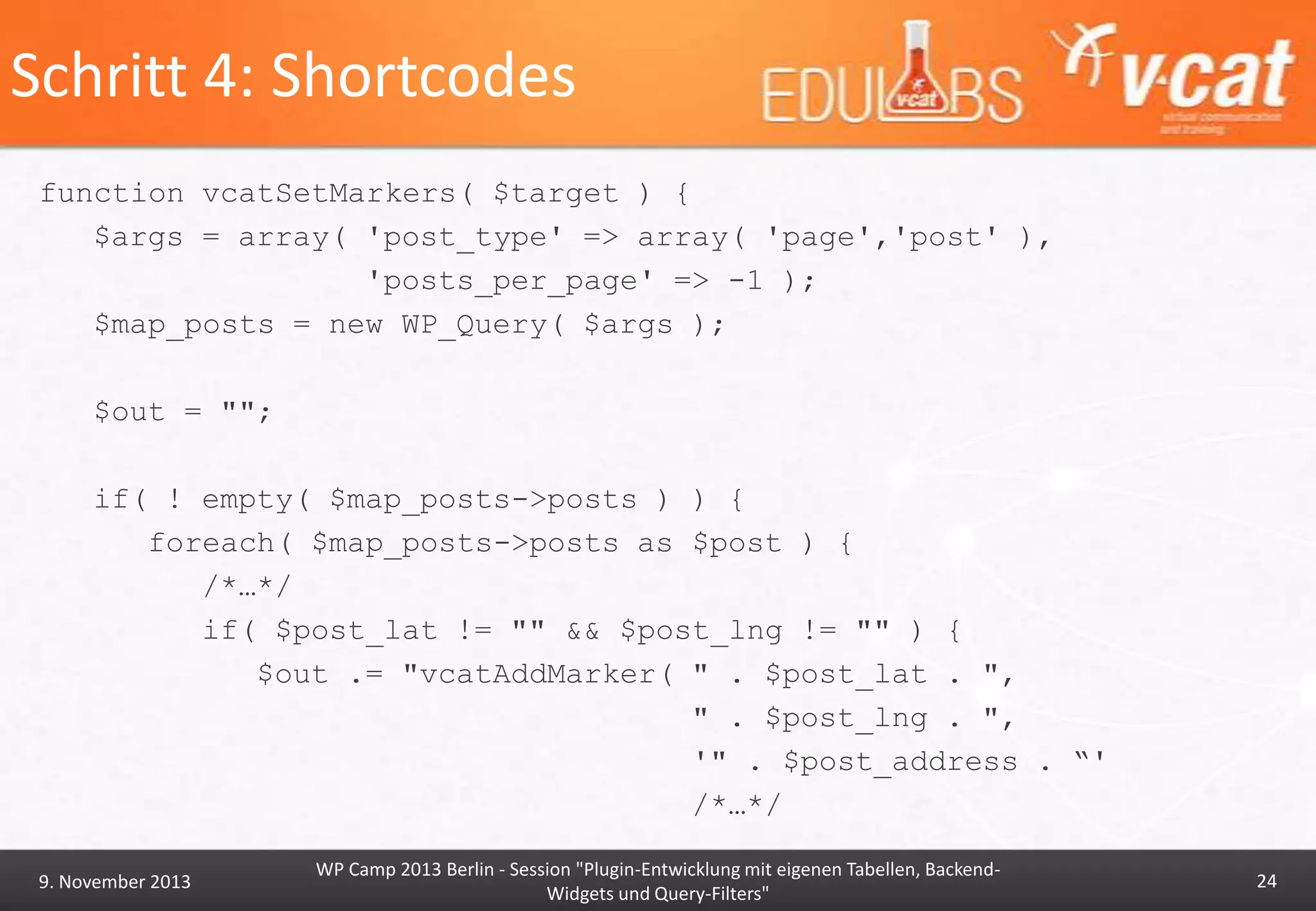 Schritt 4: Shortcodes
function vcatSetMarkers( $target ) {
$args = array( 'post_type' => array( 'page','post' ),
'posts_per_page' => -1 );
$map_posts = new WP_Query( $args );
$out = "";
if( ! empty( $map_posts->posts ) ) {
foreach( $map_posts->posts as $post ) {
/*…*/
if( $post_lat != "" && $post_lng != "" ) {
$out .= "vcatAddMarker( " . $post_lat . ",
" . $post_lng . ",
'" . $post_address . “'
/*…*/
9. November 2013

WP Camp 2013 Berlin - Session "Plugin-Entwicklung mit eigenen Tabellen, BackendWidgets und Query-Filters"

24

 