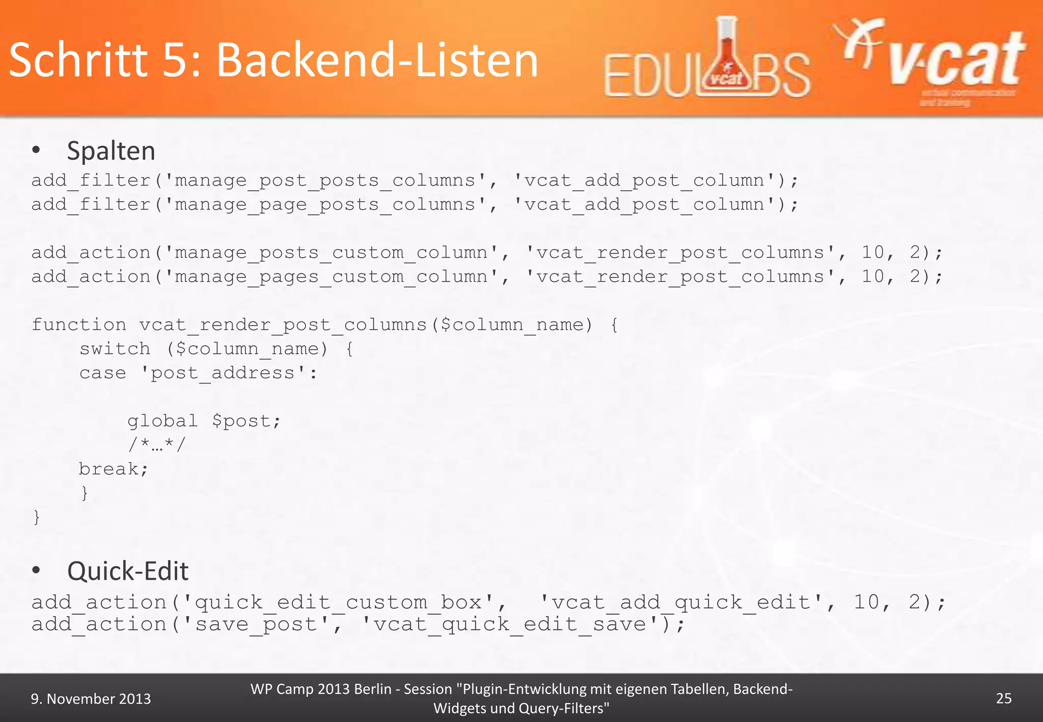 Schritt 5: Backend-Listen
• Spalten
add_filter('manage_post_posts_columns', 'vcat_add_post_column');
add_filter('manage_page_posts_columns', 'vcat_add_post_column');
add_action('manage_posts_custom_column', 'vcat_render_post_columns', 10, 2);
add_action('manage_pages_custom_column', 'vcat_render_post_columns', 10, 2);
function vcat_render_post_columns($column_name) {
switch ($column_name) {
case 'post_address':
global $post;
/*…*/
break;
}
}

• Quick-Edit
add_action('quick_edit_custom_box', 'vcat_add_quick_edit', 10, 2);
add_action('save_post', 'vcat_quick_edit_save');

9. November 2013

WP Camp 2013 Berlin - Session "Plugin-Entwicklung mit eigenen Tabellen, BackendWidgets und Query-Filters"

25

 