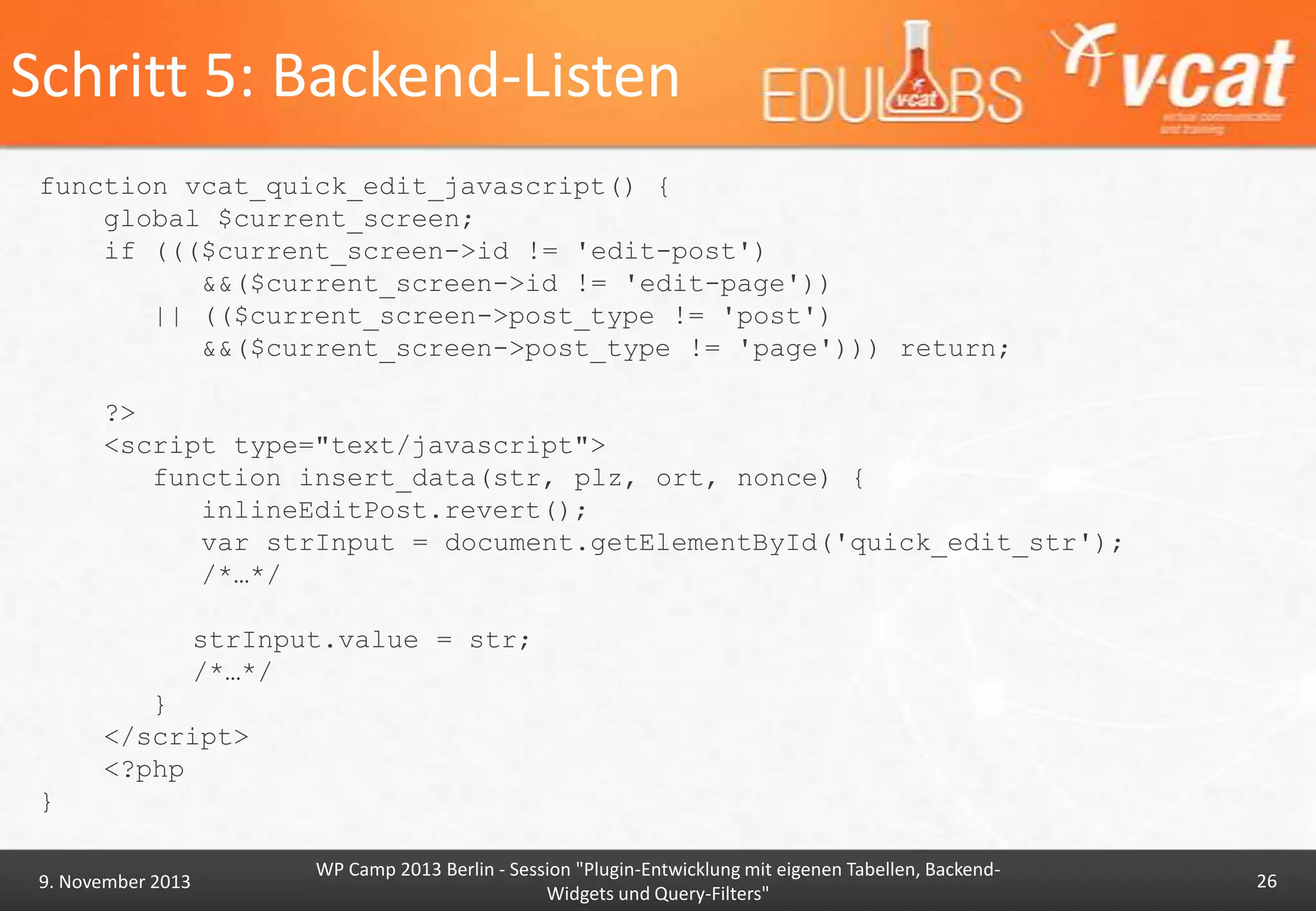 Schritt 5: Backend-Listen
function vcat_quick_edit_javascript() {
global $current_screen;
if ((($current_screen->id != 'edit-post')
&&($current_screen->id != 'edit-page'))
|| (($current_screen->post_type != 'post')
&&($current_screen->post_type != 'page'))) return;
?>
<script type="text/javascript">
function insert_data(str, plz, ort, nonce) {
inlineEditPost.revert();
var strInput = document.getElementById('quick_edit_str');
/*…*/
strInput.value = str;
/*…*/
}
</script>
<?php

}
9. November 2013

WP Camp 2013 Berlin - Session "Plugin-Entwicklung mit eigenen Tabellen, BackendWidgets und Query-Filters"

26

 