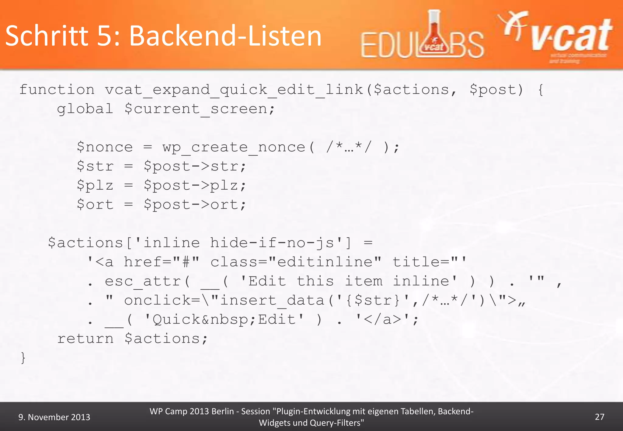 Schritt 5: Backend-Listen
function vcat_expand_quick_edit_link($actions, $post) {
global $current_screen;
$nonce
$str =
$plz =
$ort =

= wp_create_nonce( /*…*/ );
$post->str;
$post->plz;
$post->ort;

$actions['inline hide-if-no-js'] =
'<a href="#" class="editinline" title="'
. esc_attr( __( 'Edit this item inline' ) ) . '" ‚
. " onclick="insert_data('{$str}',/*…*/')">„
. __( 'Quick&nbsp;Edit' ) . '</a>';
return $actions;
}

9. November 2013

WP Camp 2013 Berlin - Session "Plugin-Entwicklung mit eigenen Tabellen, BackendWidgets und Query-Filters"

27

 