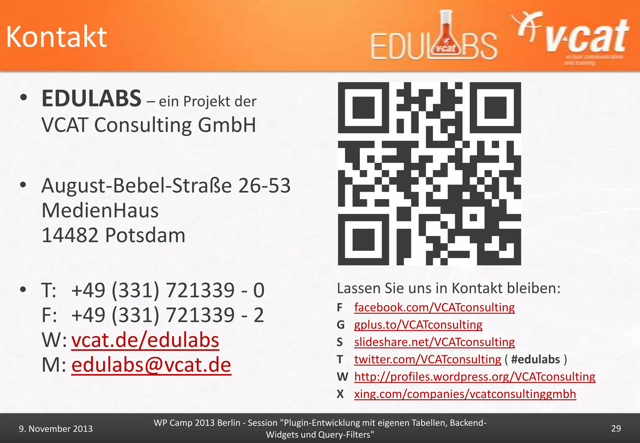 Kontakt
• EDULABS – ein Projekt der
VCAT Consulting GmbH
• August-Bebel-Straße 26-53
MedienHaus
14482 Potsdam
• T: +49 (331) 721339 - 0
F: +49 (331) 721339 - 2
W: vcat.de/edulabs
M: edulabs@vcat.de
9. November 2013

Lassen Sie uns in Kontakt bleiben:
F
G
S
T
W
X

facebook.com/VCATconsulting
gplus.to/VCATconsulting
slideshare.net/VCATconsulting
twitter.com/VCATconsulting ( #edulabs )
http://profiles.wordpress.org/VCATconsulting
xing.com/companies/vcatconsultinggmbh

WP Camp 2013 Berlin - Session "Plugin-Entwicklung mit eigenen Tabellen, BackendWidgets und Query-Filters"

29

 