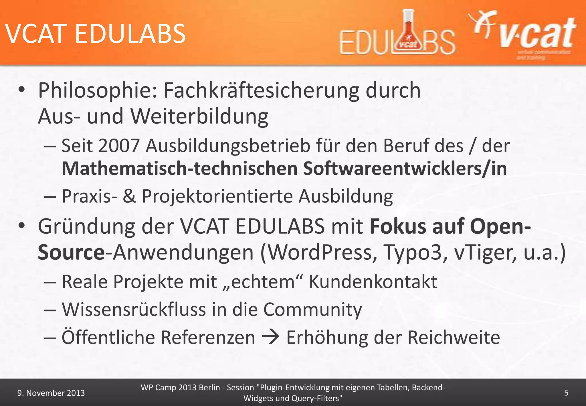 VCAT EDULABS
• Philosophie: Fachkräftesicherung durch
Aus- und Weiterbildung
– Seit 2007 Ausbildungsbetrieb für den Beruf des / der
Mathematisch-technischen Softwareentwicklers/in
– Praxis- & Projektorientierte Ausbildung

• Gründung der VCAT EDULABS mit Fokus auf OpenSource-Anwendungen (WordPress, Typo3, vTiger, u.a.)
– Reale Projekte mit „echtem“ Kundenkontakt
– Wissensrückfluss in die Community
– Öffentliche Referenzen  Erhöhung der Reichweite
9. November 2013

WP Camp 2013 Berlin - Session "Plugin-Entwicklung mit eigenen Tabellen, BackendWidgets und Query-Filters"

5

 