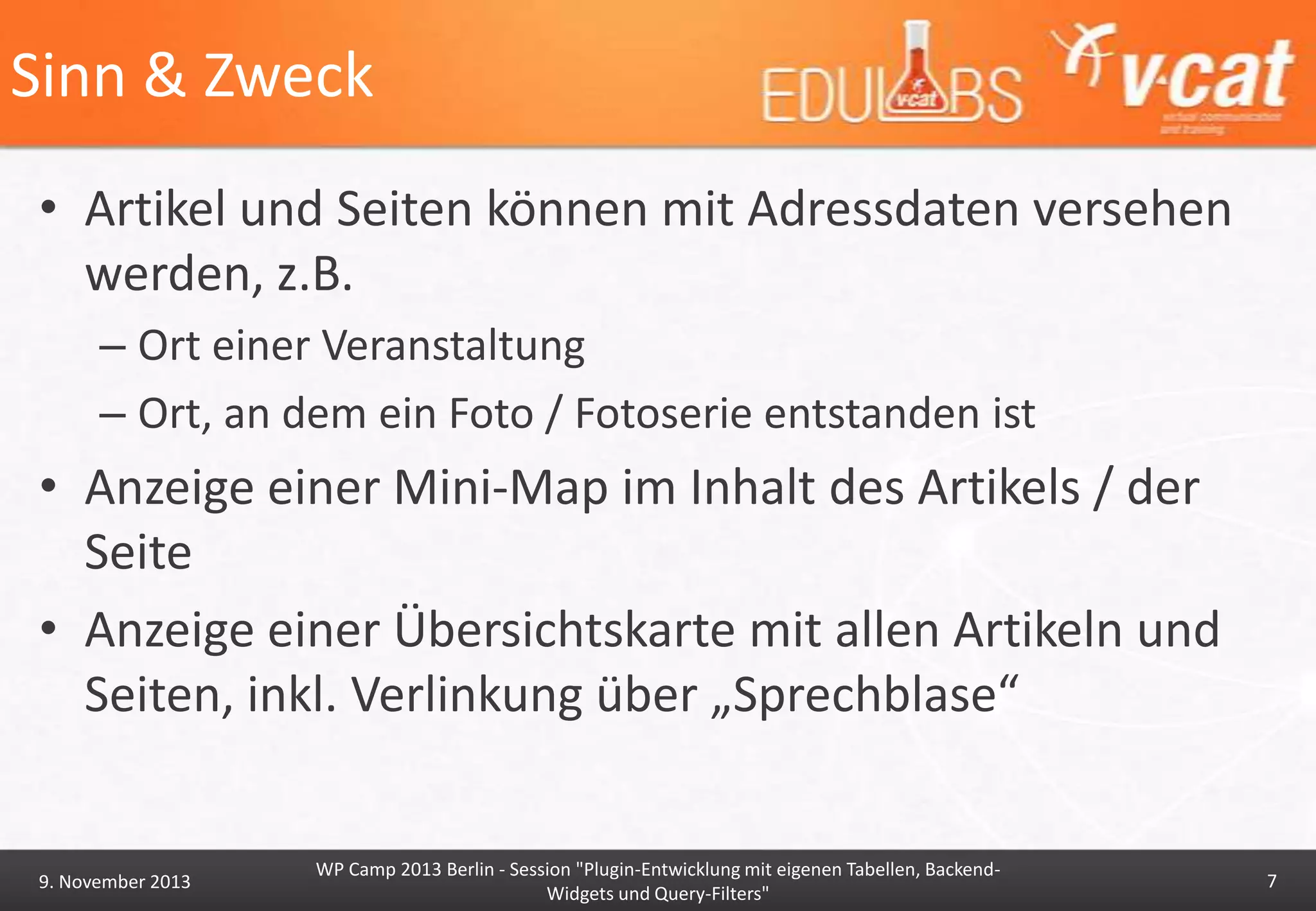 Sinn & Zweck
• Artikel und Seiten können mit Adressdaten versehen
werden, z.B.
– Ort einer Veranstaltung
– Ort, an dem ein Foto / Fotoserie entstanden ist

• Anzeige einer Mini-Map im Inhalt des Artikels / der
Seite
• Anzeige einer Übersichtskarte mit allen Artikeln und
Seiten, inkl. Verlinkung über „Sprechblase“

9. November 2013

WP Camp 2013 Berlin - Session "Plugin-Entwicklung mit eigenen Tabellen, BackendWidgets und Query-Filters"

7

 