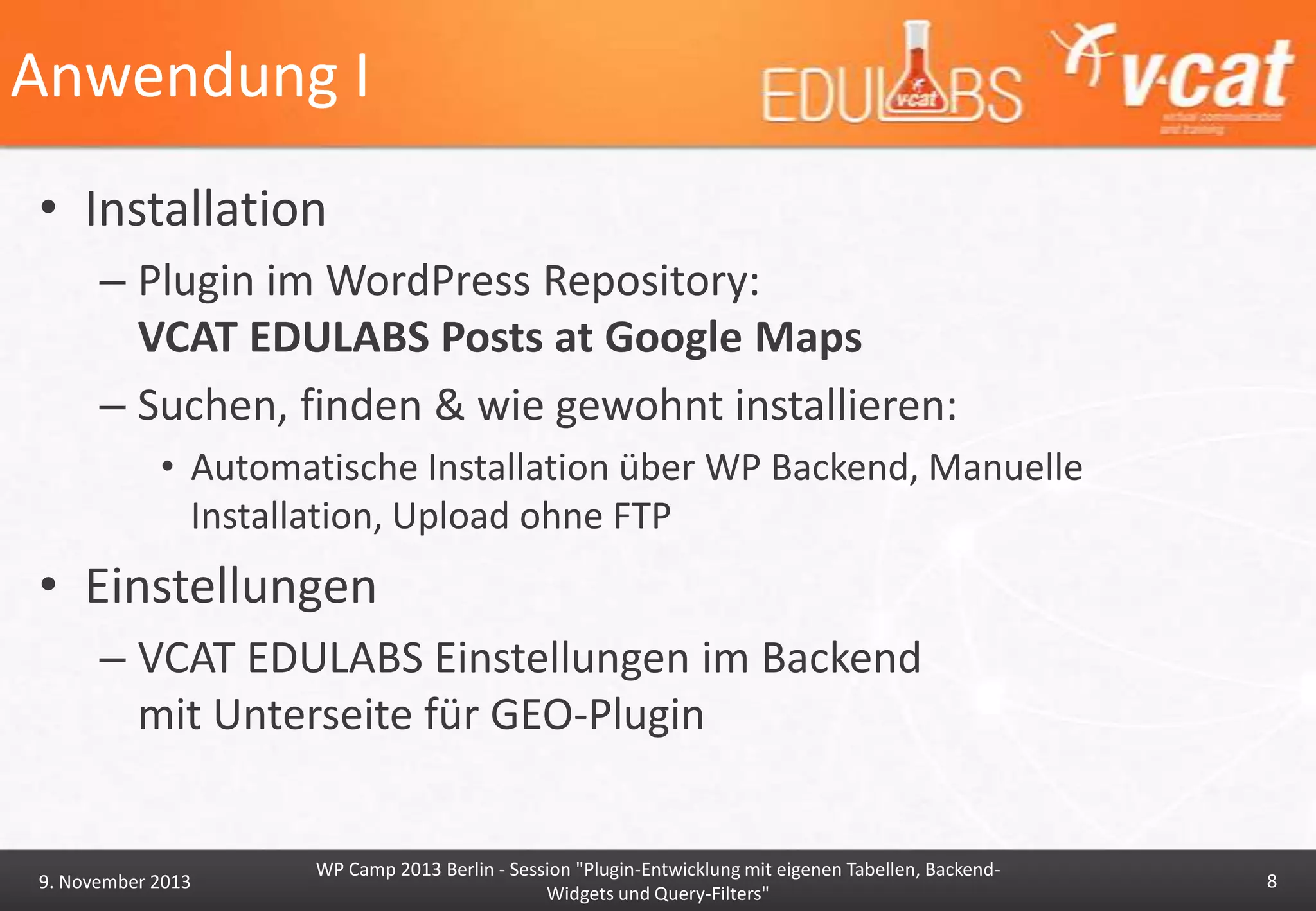 Anwendung I
• Installation
– Plugin im WordPress Repository:
VCAT EDULABS Posts at Google Maps
– Suchen, finden & wie gewohnt installieren:
• Automatische Installation über WP Backend, Manuelle
Installation, Upload ohne FTP

• Einstellungen
– VCAT EDULABS Einstellungen im Backend
mit Unterseite für GEO-Plugin

9. November 2013

WP Camp 2013 Berlin - Session "Plugin-Entwicklung mit eigenen Tabellen, BackendWidgets und Query-Filters"

8

 