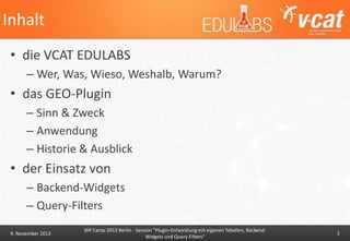 Inhalt
• die VCAT EDULABS
– Wer, Was, Wieso, Weshalb, Warum?

• das GEO-Plugin
– Sinn & Zweck
– Anwendung
– Historie & Ausblick

• der Einsatz von
– Backend-Widgets
– Query-Filters
9. November 2013

WP Camp 2013 Berlin - Session "Plugin-Entwicklung mit eigenen Tabellen, BackendWidgets und Query-Filters"

2

 