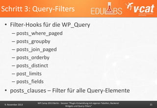 Schritt 3: Query-Filters
• Filter-Hooks für die WP_Query
– posts_where_paged
– posts_groupby
– posts_join_paged
– posts_orderby
– posts_distinct
– post_limits
– posts_fields

• posts_clauses – Filter für alle Query-Elemente
9. November 2013

WP Camp 2013 Berlin - Session "Plugin-Entwicklung mit eigenen Tabellen, BackendWidgets und Query-Filters"

21

 