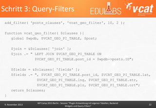 Schritt 3: Query-Filters
add_filter( 'posts_clauses', 'vcat_geo_filter', 10, 2 );
function vcat_geo_filter( $clauses ){
global $wpdb, $VCAT_GEO_PI_TABLE, $post;

$join = &$clauses[ 'join' ];
$join .= " LEFT JOIN $VCAT_GEO_PI_TABLE ON
$VCAT_GEO_PI_TABLE.post_id = $wpdb->posts.ID";
$fields = &$clauses[ 'fields' ];
$fields .= ", $VCAT_GEO_PI_TABLE.post_id, $VCAT_GEO_PI_TABLE.lat,
$VCAT_GEO_PI_TABLE.lng, $VCAT_GEO_PI_TABLE.str,
$VCAT_GEO_PI_TABLE.plz, $VCAT_GEO_PI_TABLE.ort";
return $clauses;

}
9. November 2013

WP Camp 2013 Berlin - Session "Plugin-Entwicklung mit eigenen Tabellen, BackendWidgets und Query-Filters"

22

 