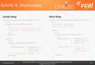 Schritt 4: Shortcodes
Große Map

Mini-Map

function vcatDisplayPostsAtGoogleMaps( $atts ){

function vcatDisplayPostsAtGoogleMaps_mini( $atts ){

/*…*/
extract( shortcode_atts( array(
/*…*/
'center_lat' => $options['center_lat'],
'center_lng' => $options['center_lng'],
/*…*/
), $atts ) );

/*…*/
$center_lat = $post->lat;
$center_lng = $post->lng;
return "
/*…*/
<script type='text/javascript'>
/*…*/
vcatInitialize( " . $center_lat . ",
" . $center_lng . ",
" . $zoom . ");

return "
/*…*/
<script type='text/javascript'>
/*…*/
vcatInitialize( " . $center_lat . ",
" . $center_lng . ",
" . $zoom . ");
" . vcatSetMarkers( $target ) . "
</script>
"; }

vcatAddMarker( " . $center_lat . ",
" . $center_lng . ",
'" . $post_address ."',
/*…*/
</script>
";
}

9. November 2013

WP Camp 2013 Berlin - Session "Plugin-Entwicklung mit eigenen Tabellen, BackendWidgets und Query-Filters"

23

 
