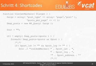 Schritt 4: Shortcodes
function vcatSetMarkers( $target ) {
$args = array( 'post_type' => array( 'page','post' ),
'posts_per_page' => -1 );
$map_posts = new WP_Query( $args );
$out = "";
if( ! empty( $map_posts->posts ) ) {
foreach( $map_posts->posts as $post ) {
/*…*/
if( $post_lat != "" && $post_lng != "" ) {
$out .= "vcatAddMarker( " . $post_lat . ",
" . $post_lng . ",
'" . $post_address . “'
/*…*/
9. November 2013

WP Camp 2013 Berlin - Session "Plugin-Entwicklung mit eigenen Tabellen, BackendWidgets und Query-Filters"

24

 