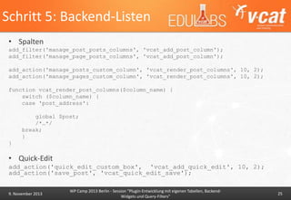 Schritt 5: Backend-Listen
• Spalten
add_filter('manage_post_posts_columns', 'vcat_add_post_column');
add_filter('manage_page_posts_columns', 'vcat_add_post_column');
add_action('manage_posts_custom_column', 'vcat_render_post_columns', 10, 2);
add_action('manage_pages_custom_column', 'vcat_render_post_columns', 10, 2);
function vcat_render_post_columns($column_name) {
switch ($column_name) {
case 'post_address':
global $post;
/*…*/
break;
}
}

• Quick-Edit
add_action('quick_edit_custom_box', 'vcat_add_quick_edit', 10, 2);
add_action('save_post', 'vcat_quick_edit_save');

9. November 2013

WP Camp 2013 Berlin - Session "Plugin-Entwicklung mit eigenen Tabellen, BackendWidgets und Query-Filters"

25

 