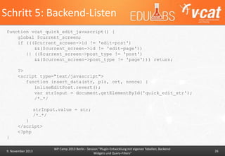 Schritt 5: Backend-Listen
function vcat_quick_edit_javascript() {
global $current_screen;
if ((($current_screen->id != 'edit-post')
&&($current_screen->id != 'edit-page'))
|| (($current_screen->post_type != 'post')
&&($current_screen->post_type != 'page'))) return;
?>
<script type="text/javascript">
function insert_data(str, plz, ort, nonce) {
inlineEditPost.revert();
var strInput = document.getElementById('quick_edit_str');
/*…*/
strInput.value = str;
/*…*/
}
</script>
<?php

}
9. November 2013

WP Camp 2013 Berlin - Session "Plugin-Entwicklung mit eigenen Tabellen, BackendWidgets und Query-Filters"

26

 