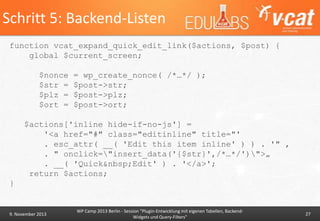 Schritt 5: Backend-Listen
function vcat_expand_quick_edit_link($actions, $post) {
global $current_screen;
$nonce
$str =
$plz =
$ort =

= wp_create_nonce( /*…*/ );
$post->str;
$post->plz;
$post->ort;

$actions['inline hide-if-no-js'] =
'<a href="#" class="editinline" title="'
. esc_attr( __( 'Edit this item inline' ) ) . '" ‚
. " onclick="insert_data('{$str}',/*…*/')">„
. __( 'Quick&nbsp;Edit' ) . '</a>';
return $actions;
}

9. November 2013

WP Camp 2013 Berlin - Session "Plugin-Entwicklung mit eigenen Tabellen, BackendWidgets und Query-Filters"

27

 