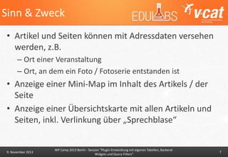 Sinn & Zweck
• Artikel und Seiten können mit Adressdaten versehen
werden, z.B.
– Ort einer Veranstaltung
– Ort, an dem ein Foto / Fotoserie entstanden ist

• Anzeige einer Mini-Map im Inhalt des Artikels / der
Seite
• Anzeige einer Übersichtskarte mit allen Artikeln und
Seiten, inkl. Verlinkung über „Sprechblase“

9. November 2013

WP Camp 2013 Berlin - Session "Plugin-Entwicklung mit eigenen Tabellen, BackendWidgets und Query-Filters"

7

 