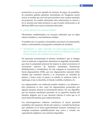 Determinación del poder edulcorante en azucares naturales y artificiales 23
productores ya sea por ejemplo de néctares, de jugos, de pastelillos,
de caramelos, galletas, gelatinas, mermeladas, etc. Imagínese cuanto
azúcar se tendría que usar solo para producir unas cuantas toneladas
de productos. En cambio reforzando estos edulcorantes se ahorra y
no se necesita usar tanto producto ya que el poder edulcorante es de
200 hasta 2000 veces mayor (ciclamato reforzado).
6. ¿Cómo reforzaría los azúcares simples?
Obviamente combinándolos con azucares artificiales que no dejen
sabores metálicos y sean fácilmente solubles.
O también más a lo químico, haciéndolos reaccionar con aminoácidos
dulces y reforzándolos con pequeñas cantidades de alcoholes.
7. Actualmente se están utilizando los fructo-oligosacaridos para
reforzar el poder edulcorante de los azúcares artificiales y mejorar
el sabor de la mezcla. Explique brevemente eso.
Ha aparecido recientemente el término "prebiótico" que se designa
como la molécula o ingrediente alimenticio no digerible, fermentable,
que tiene la propiedad potencial de mejorar la salud al promover el
crecimiento selectivo de bacterias intestinales beneficiosas
(bifidobacterias o lactobacilos). En esta categoría se encuentran los
fructo-oligosacáridos (FOS), que son oligosacáridos naturales (fibra
soluble) que contienen fructosa y se encuentran en variedad de
plantas y frutos como el puerro, la cebolla, la achicoria (raíz), el
espárrago, el ajo, la alcachofa, el tomate, la alfalfa, el plátano, etc.
Los oligosacáridos, son moléculas pueden añadirse a un alimento o
bien producirse in situ, como los oligosacáridos producidos por
algunas bacterias durante la fermentación láctica. No son digeribles
por las enzimas intestinales presentes en la superficie luminal del
intestino delgado, por lo que alcanzan intactas el colon que es el
tracto final del intestino que contiene bacterias.
Los microorganismos colónicos constituyen el mayor potencial
metabólico del organismo. El elevado número y variedad de bacterias
que cohabitan en el tracto gastrointestinal humano constituyen un
complejo ecosistema metabólicamente muy activo y versatil, con
capacidad de adaptarse a los sustratos disponibles.

 