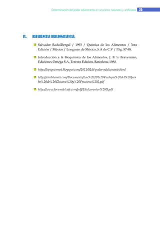 Determinación del poder edulcorante en azucares naturales y artificiales 25

IX.

REFERENCIAS BIBLIOGRAFICAS:
Salvador BaduiDergal / 1993 / Química de los Alimentos / 3era
Edición / México / Longman de México, S.A de C.V / Pág. 87-88.
Introducción a la Bioquímica de los Alimentos, J. B. S. Braverman,
Ediciones Omega S.A, Tercera Edición, Barcelona 1980.
http://tipsgourmet.blogspot.com/2011/02/el-poder-edulcorante.html
http://caribbeanls.com/Documents/Las%2020%20Ventajas%20del%20Jara
be%20de%20Glucosa%20y%20Fructosa%202.pdf
http://www.forumdelcafe.com/pdf/Edulcorantes%20II.pdf

 