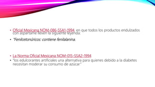 • Oficial Mexicana NOM-086-SSA1-1994, en que todos los productos endulzados
con aspartame lleven la siguiente leyenda:
• "Fenilcetonúricos: contiene fenilalanina.
• La Norma Oficial Mexicana NOM-015-SSA2-1994
• “los edulcorantes artificiales una alternativa para quienes debido a la diabetes
necesitan moderar su consumo de azúcar”
 