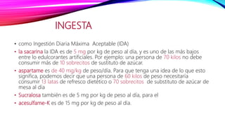 INGESTA
• como Ingestión Diaria Máxima Aceptable (IDA)
• la sacarina la IDA es de 5 mg por kg de peso al día, y es uno de las más bajos
entre lo edulcorantes artificiales. Por ejemplo: una persona de 70 kilos no debe
consumir más de 10 sobrecitos de sustituto de azúcar.
• aspartame es de 40 mg/kg de peso/día. Para que tenga una idea de lo que esto
significa, podemos decir que una persona de 60 kilos de peso necesitaría
consumir 13 latas de refresco dietético o 70 sobrecitos de substituto de azúcar de
mesa al día
• Sucralosa también es de 5 mg por kg de peso al día, para el
• acesulfame-K es de 15 mg por kg de peso al día.
 