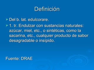 Definición
 Del b. lat. edulcorare.
 1. tr. Endulzar con sustancias naturales:
  azúcar, miel, etc., o sintéticas, como la
  sacarina, etc., cualquier producto de sabor
  desagradable o insípido.



Fuente: DRAE
 