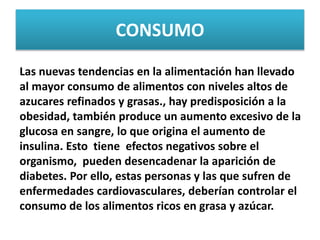 CONSUMO
Las nuevas tendencias en la alimentación han llevado
al mayor consumo de alimentos con niveles altos de
azucares refinados y grasas., hay predisposición a la
obesidad, también produce un aumento excesivo de la
glucosa en sangre, lo que origina el aumento de
insulina. Esto tiene efectos negativos sobre el
organismo, pueden desencadenar la aparición de
diabetes. Por ello, estas personas y las que sufren de
enfermedades cardiovasculares, deberían controlar el
consumo de los alimentos ricos en grasa y azúcar.
 