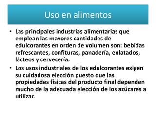 Uso en alimentos
• Las principales industrias alimentarias que
emplean las mayores cantidades de
edulcorantes en orden de volumen son: bebidas
refrescantes, confituras, panadería, enlatados,
lácteos y cervecería.
• Los usos industriales de los edulcorantes exigen
su cuidadosa elección puesto que las
propiedades físicas del producto final dependen
mucho de la adecuada elección de los azúcares a
utilizar.
 