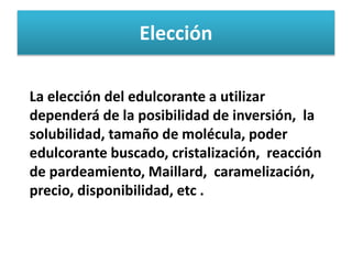 Elección
La elección del edulcorante a utilizar
dependerá de la posibilidad de inversión, la
solubilidad, tamaño de molécula, poder
edulcorante buscado, cristalización, reacción
de pardeamiento, Maillard, caramelización,
precio, disponibilidad, etc .
 