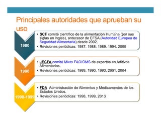 Principales autoridades que aprueban su
uso
1980
•  SCF comité científico de la alimentación Humana (por sus
siglas en ingles), antecesor de EFSA (Autoridad Europea de
Seguridad Alimentaria) desde 2002.
•  Revisiones periódicas: 1987, 1988, 1989, 1994, 2000
1990
•  JECFA comité Mixto FAO/OMS de expertos en Aditivos
Alimentarios.
•  Revisiones periódicas: 1988, 1990, 1993, 2001, 2004
1998-1999
•  FDA Administración de Alimentos y Medicamentos de los
Estados Unidos.
•  Revisiones periódicas: 1998, 1999, 2013
 